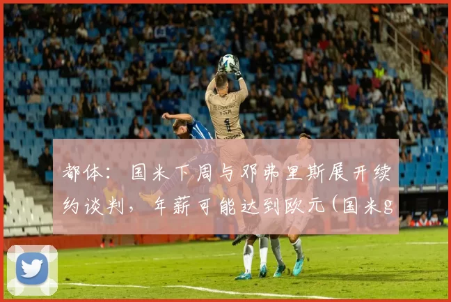 都体：国米下周与邓弗里斯展开续约谈判，年薪可能达到欧元(国米gmt)