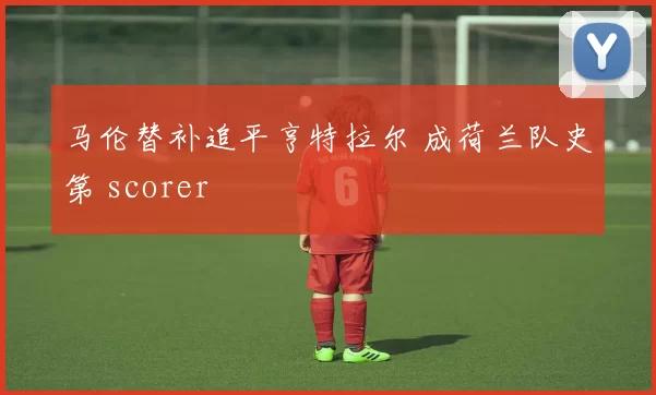 马伦替补追平亨特拉尔 成荷兰队史第 scorer