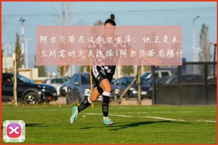 阿尔贝蒂尼谈齐尔克泽：他正是米兰所需的完美选择(阿尔贝蒂尼踢什么位置)