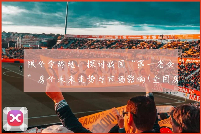 限价令终结，探讨我国“第一省会”房价未来走势与市场影响(全国房价控制最好的省会城市)