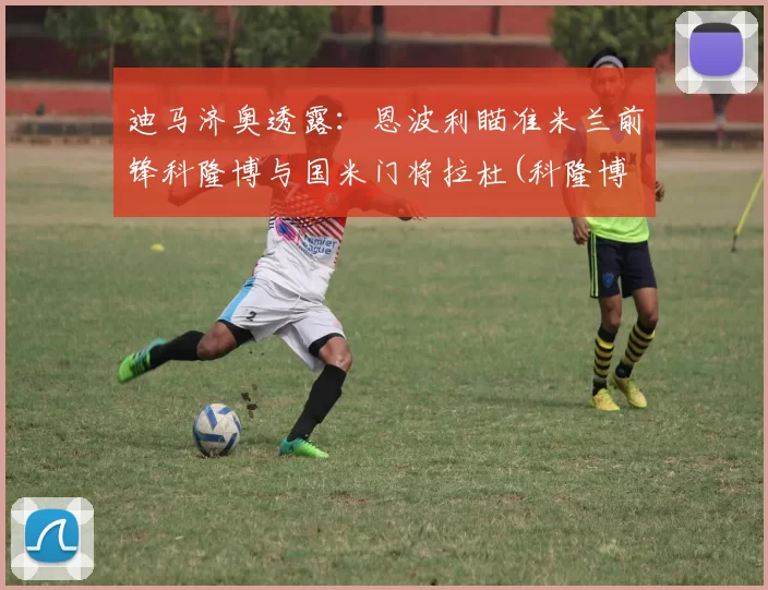 迪马济奥透露：恩波利瞄准米兰前锋科隆博与国米门将拉杜(科隆博 米兰)