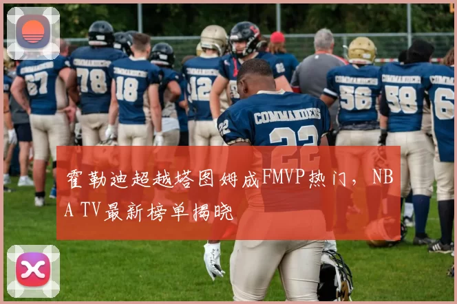 霍勒迪超越塔图姆成FMVP热门，NBA TV最新榜单揭晓