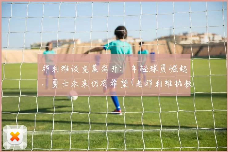 邓利维谈克莱离开：年轻球员崛起，勇士未来仍有希望(老邓利维执教水平)